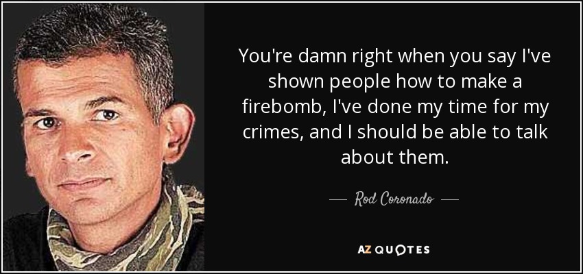 You're damn right when you say I've shown people how to make a firebomb, I've done my time for my crimes, and I should be able to talk about them. - Rod Coronado