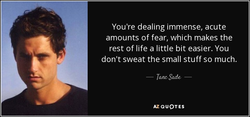 You're dealing immense, acute amounts of fear, which makes the rest of life a little bit easier. You don't sweat the small stuff so much. - Tanc Sade