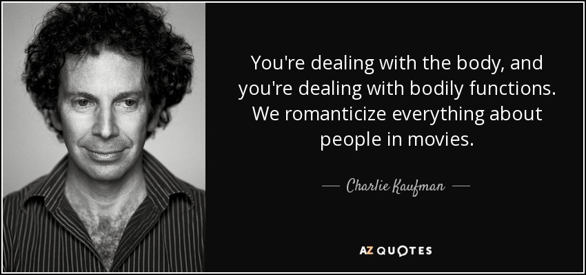 You're dealing with the body, and you're dealing with bodily functions. We romanticize everything about people in movies. - Charlie Kaufman