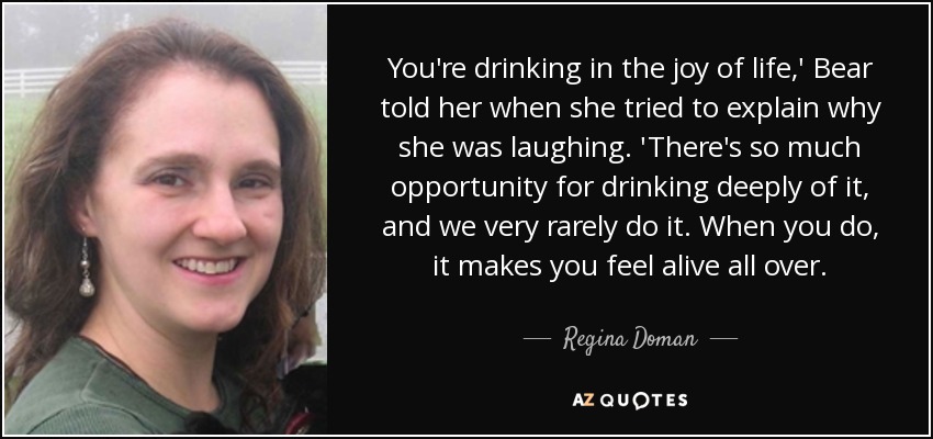 You're drinking in the joy of life,' Bear told her when she tried to explain why she was laughing. 'There's so much opportunity for drinking deeply of it, and we very rarely do it. When you do, it makes you feel alive all over. - Regina Doman