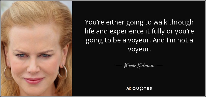 You're either going to walk through life and experience it fully or you're going to be a voyeur. And I'm not a voyeur. - Nicole Kidman