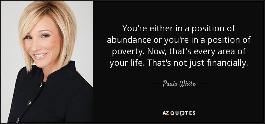 You're either in a position of abundance or you're in a position of poverty. Now, that's every area of your life. That's not just financially. - Paula White