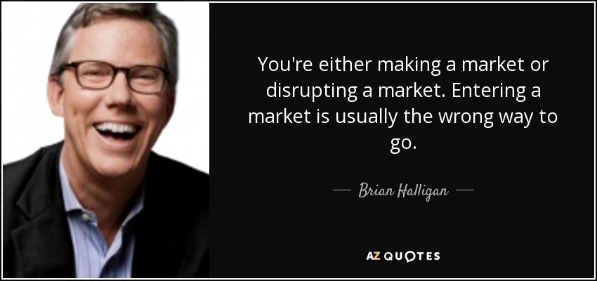 You're either making a market or disrupting a market. Entering a market is usually the wrong way to go. - Brian Halligan