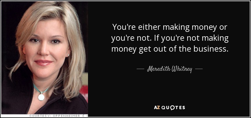 You're either making money or you're not. If you're not making money get out of the business. - Meredith Whitney