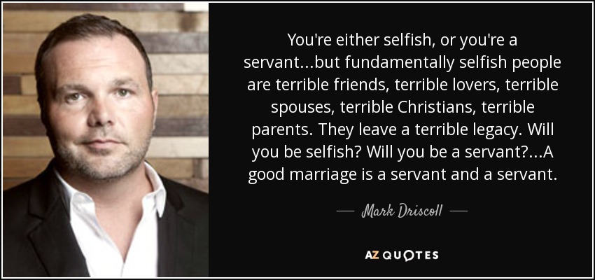 You're either selfish, or you're a servant...but fundamentally selfish people are terrible friends, terrible lovers, terrible spouses, terrible Christians, terrible parents. They leave a terrible legacy. Will you be selfish? Will you be a servant?...A good marriage is a servant and a servant. - Mark Driscoll