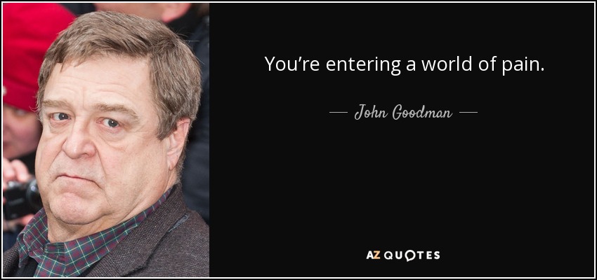 You’re entering a world of pain. - John Goodman