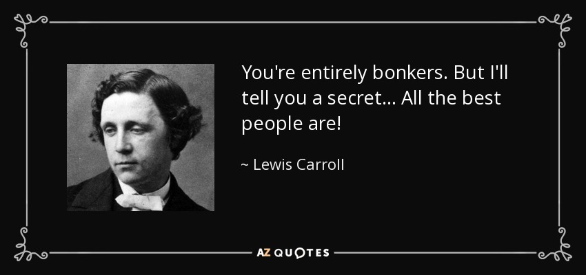 You're entirely bonkers. But I'll tell you a secret... All the best people are! - Lewis Carroll