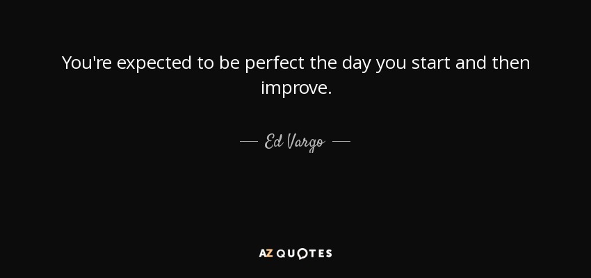 You're expected to be perfect the day you start and then improve. - Ed Vargo