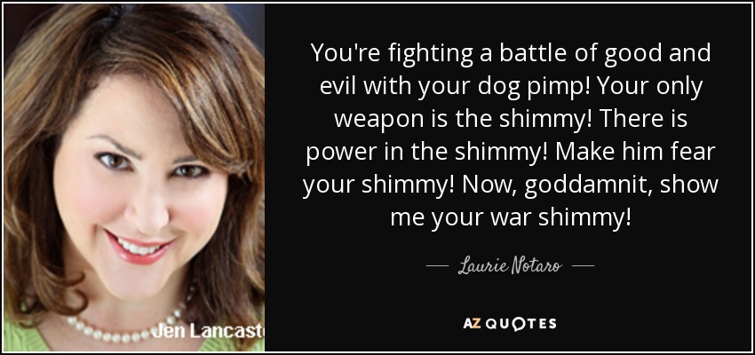 You're fighting a battle of good and evil with your dog pimp! Your only weapon is the shimmy! There is power in the shimmy! Make him fear your shimmy! Now, goddamnit, show me your war shimmy! - Laurie Notaro