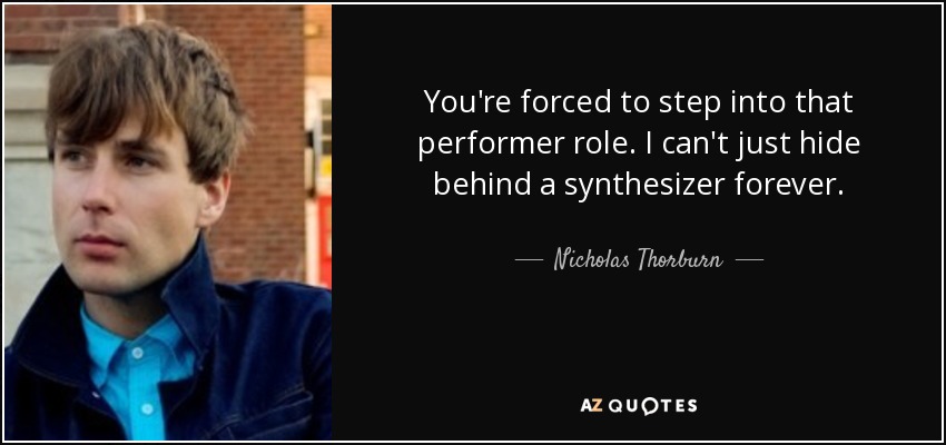 You're forced to step into that performer role. I can't just hide behind a synthesizer forever. - Nicholas Thorburn