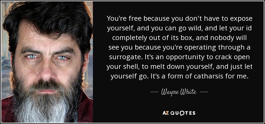 You're free because you don't have to expose yourself, and you can go wild, and let your id completely out of its box, and nobody will see you because you're operating through a surrogate. It's an opportunity to crack open your shell, to melt down yourself, and just let yourself go. It's a form of catharsis for me. - Wayne White