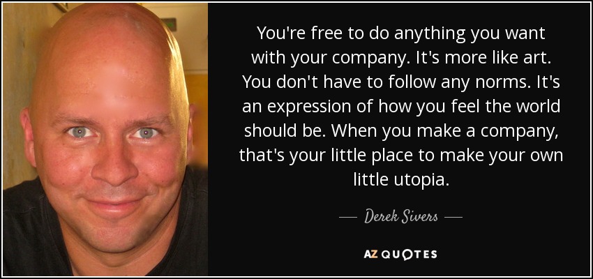 You're free to do anything you want with your company. It's more like art. You don't have to follow any norms. It's an expression of how you feel the world should be. When you make a company, that's your little place to make your own little utopia. - Derek Sivers