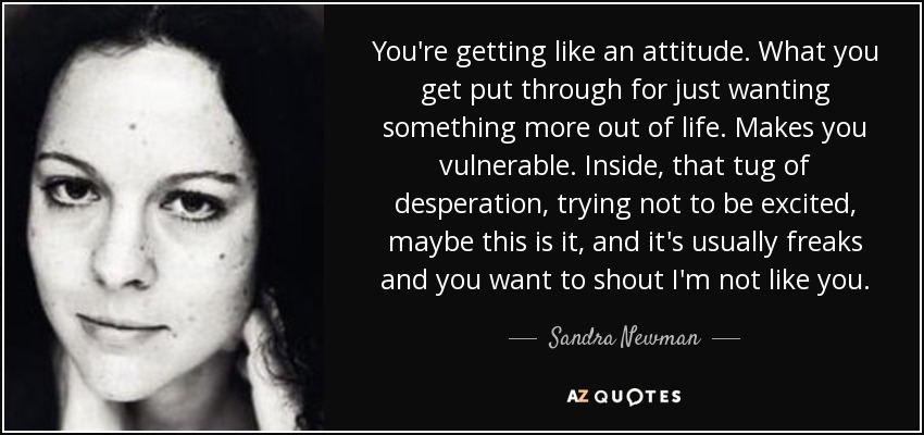 You're getting like an attitude. What you get put through for just wanting something more out of life. Makes you vulnerable. Inside, that tug of desperation, trying not to be excited, maybe this is it, and it's usually freaks and you want to shout I'm not like you. - Sandra Newman
