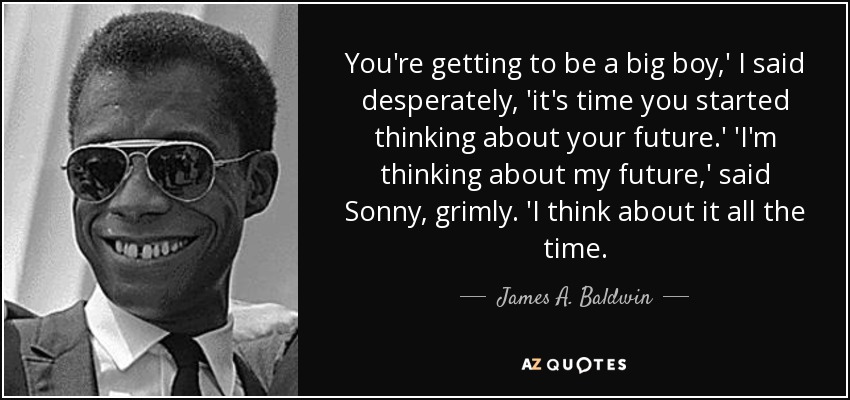 You're getting to be a big boy,' I said desperately, 'it's time you started thinking about your future.' 'I'm thinking about my future,' said Sonny, grimly. 'I think about it all the time. - James A. Baldwin