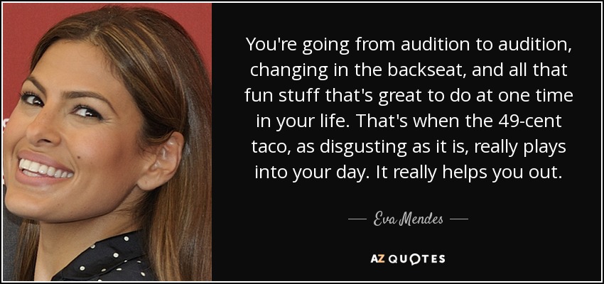 You're going from audition to audition, changing in the backseat, and all that fun stuff that's great to do at one time in your life. That's when the 49-cent taco, as disgusting as it is, really plays into your day. It really helps you out. - Eva Mendes