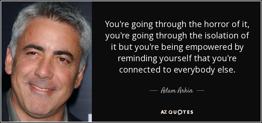 You're going through the horror of it, you're going through the isolation of it but you're being empowered by reminding yourself that you're connected to everybody else. - Adam Arkin