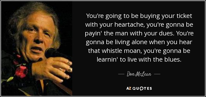 You're going to be buying your ticket with your heartache, you're gonna be payin' the man with your dues. You're gonna be living alone when you hear that whistle moan, you're gonna be learnin' to live with the blues. - Don McLean