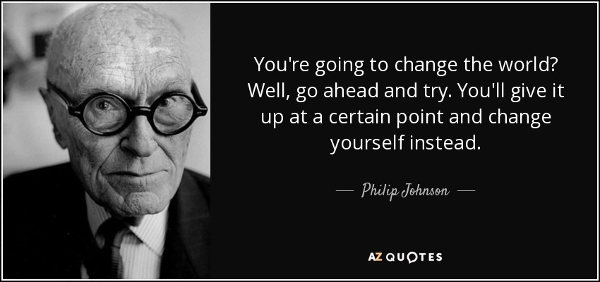 You're going to change the world? Well, go ahead and try. You'll give it up at a certain point and change yourself instead. - Philip Johnson