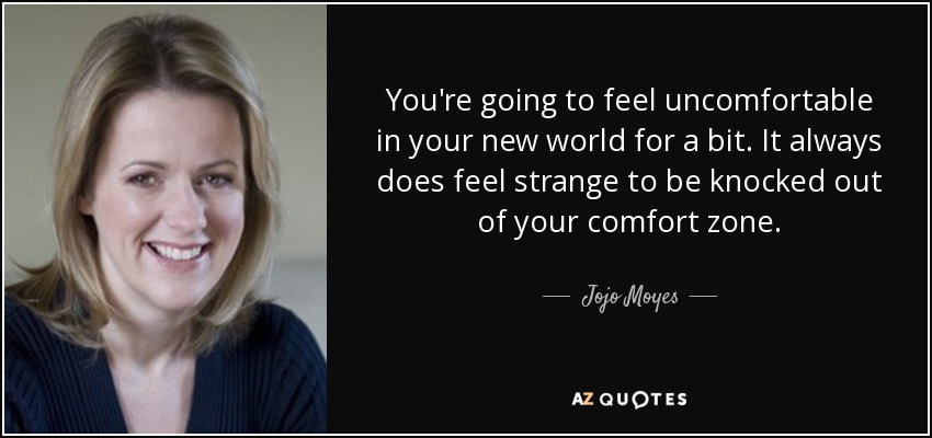 ​​​​​​You're going to feel uncomfortable in your new world for a bit. It always does feel strange to be knocked out of your comfort zone. - Jojo Moyes
