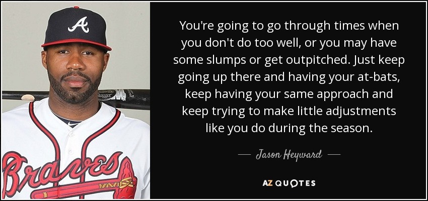 You're going to go through times when you don't do too well, or you may have some slumps or get outpitched. Just keep going up there and having your at-bats, keep having your same approach and keep trying to make little adjustments like you do during the season. - Jason Heyward