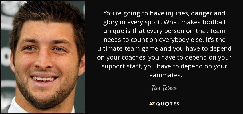 You're going to have injuries, danger and glory in every sport. What makes football unique is that every person on that team needs to count on everybody else. It's the ultimate team game and you have to depend on your coaches, you have to depend on your support staff, you have to depend on your teammates. - Tim Tebow