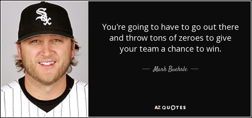 You're going to have to go out there and throw tons of zeroes to give your team a chance to win. - Mark Buehrle