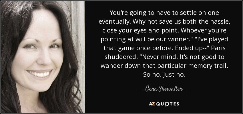 You're going to have to settle on one eventually. Why not save us both the hassle, close your eyes and point. Whoever you're pointing at will be our winner.