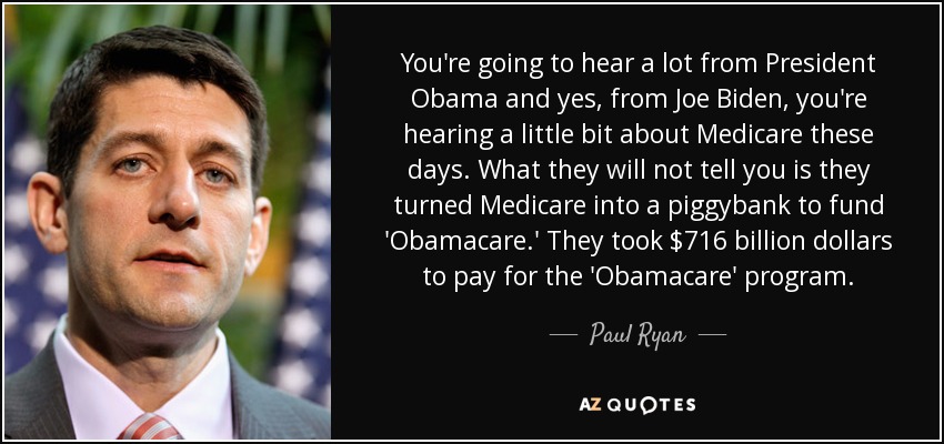 You're going to hear a lot from President Obama and yes, from Joe Biden, you're hearing a little bit about Medicare these days. What they will not tell you is they turned Medicare into a piggybank to fund 'Obamacare.' They took $716 billion dollars to pay for the 'Obamacare' program. - Paul Ryan