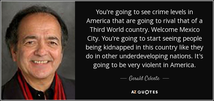 You're going to see crime levels in America that are going to rival that of a Third World country. Welcome Mexico City. You're going to start seeing people being kidnapped in this country like they do in other underdeveloping nations. It's going to be very violent in America. - Gerald Celente