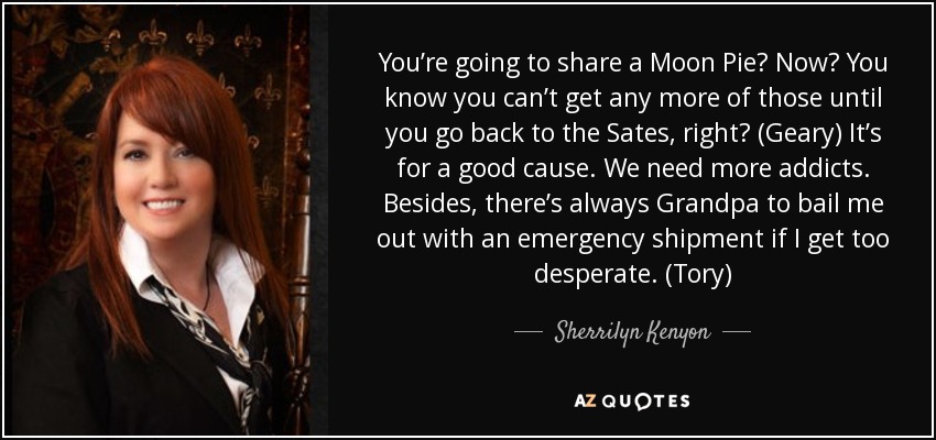 You’re going to share a Moon Pie? Now? You know you can’t get any more of those until you go back to the Sates, right? (Geary) It’s for a good cause. We need more addicts. Besides, there’s always Grandpa to bail me out with an emergency shipment if I get too desperate. (Tory) - Sherrilyn Kenyon