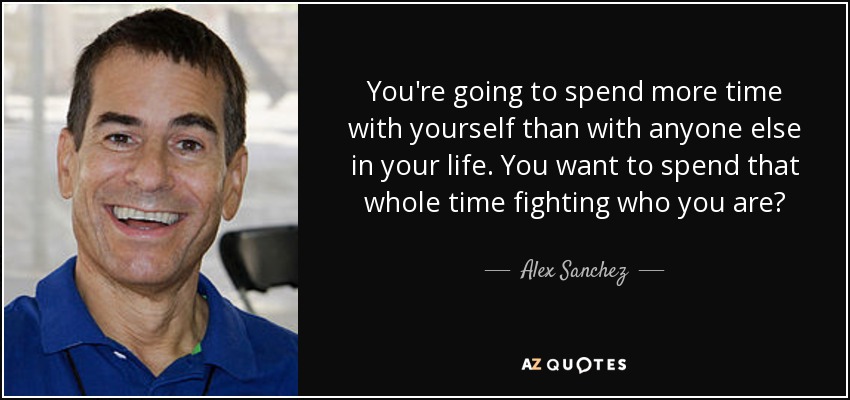 You're going to spend more time with yourself than with anyone else in your life. You want to spend that whole time fighting who you are? - Alex Sanchez