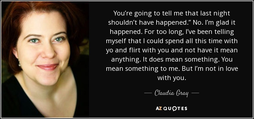 You’re going to tell me that last night shouldn’t have happened.” No. I’m glad it happened. For too long, I’ve been telling myself that I could spend all this time with yo and flirt with you and not have it mean anything. It does mean something. You mean something to me. But I’m not in love with you. - Claudia Gray