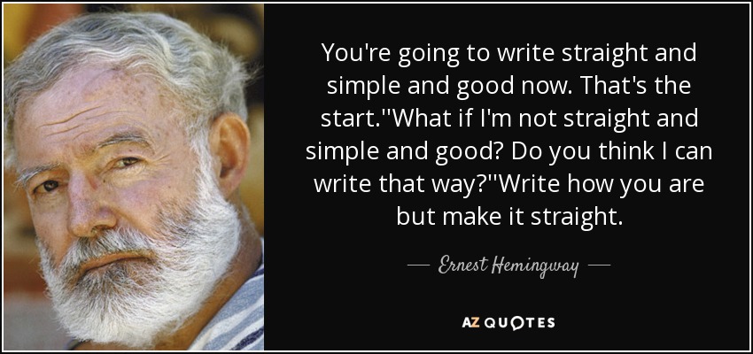 You're going to write straight and simple and good now. That's the start.''What if I'm not straight and simple and good? Do you think I can write that way?''Write how you are but make it straight. - Ernest Hemingway