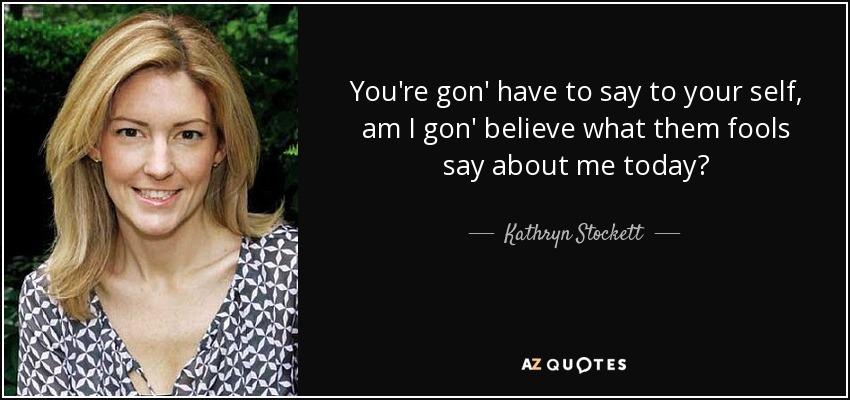 You're gon' have to say to your self, am I gon' believe what them fools say about me today? - Kathryn Stockett
