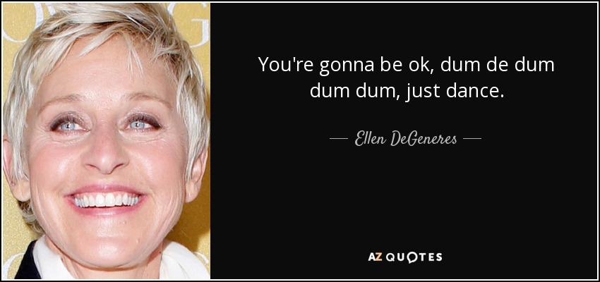 You're gonna be ok, dum de dum dum dum, just dance. - Ellen DeGeneres