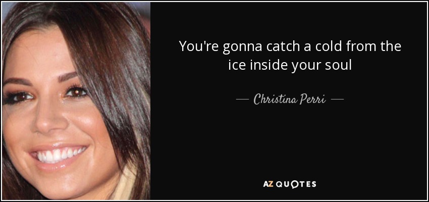 You're gonna catch a cold from the ice inside your soul - Christina Perri