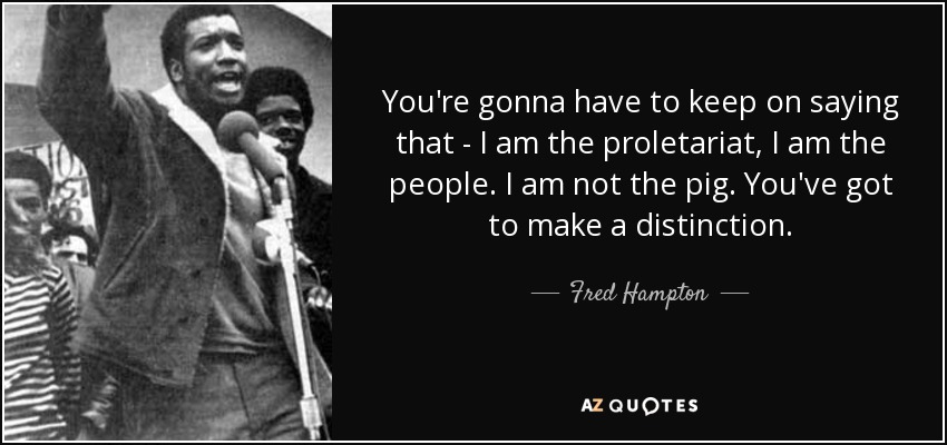 You're gonna have to keep on saying that - I am the proletariat, I am the people. I am not the pig. You've got to make a distinction. - Fred Hampton