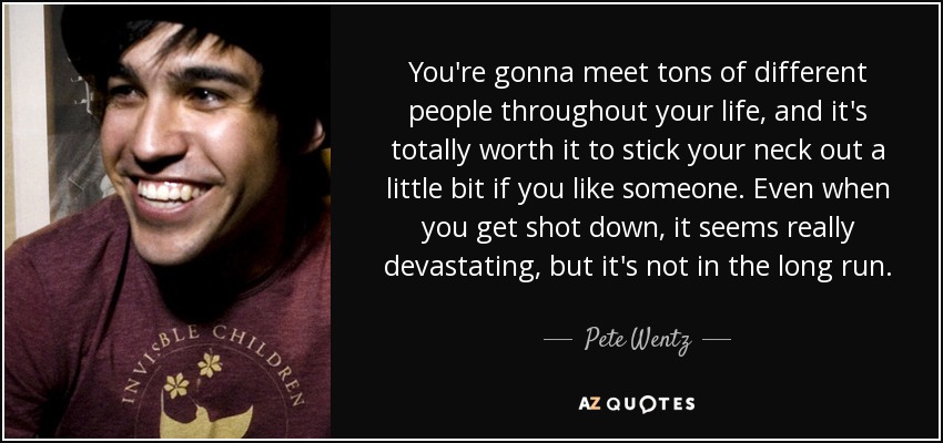 You're gonna meet tons of different people throughout your life, and it's totally worth it to stick your neck out a little bit if you like someone. Even when you get shot down, it seems really devastating, but it's not in the long run. - Pete Wentz