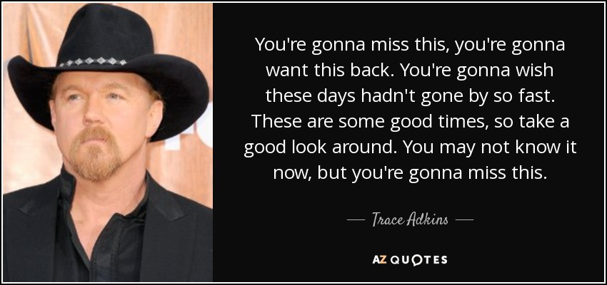 You're gonna miss this, you're gonna want this back. You're gonna wish these days hadn't gone by so fast. These are some good times, so take a good look around. You may not know it now, but you're gonna miss this. - Trace Adkins