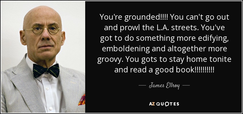 You're grounded!!!! You can't go out and prowl the L.A. streets. You've got to do something more edifying, emboldening and altogether more groovy. You gots to stay home tonite and read a good book!!!!!!!!!! - James Ellroy