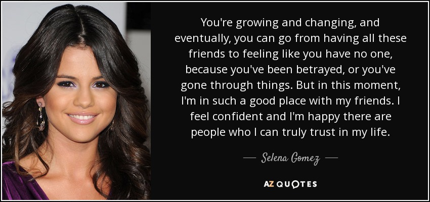 You're growing and changing, and eventually, you can go from having all these friends to feeling like you have no one, because you've been betrayed, or you've gone through things. But in this moment, I'm in such a good place with my friends. I feel confident and I'm happy there are people who I can truly trust in my life. - Selena Gomez
