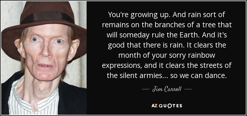 You're growing up. And rain sort of remains on the branches of a tree that will someday rule the Earth. And it's good that there is rain. It clears the month of your sorry rainbow expressions, and it clears the streets of the silent armies... so we can dance. - Jim Carroll
