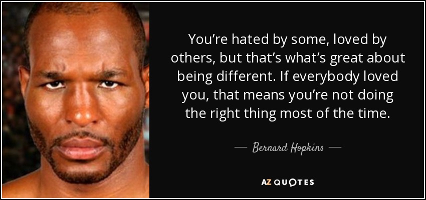 You’re hated by some, loved by others, but that’s what’s great about being different. If everybody loved you, that means you’re not doing the right thing most of the time. - Bernard Hopkins