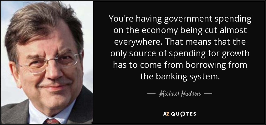 You're having government spending on the economy being cut almost everywhere. That means that the only source of spending for growth has to come from borrowing from the banking system. - Michael Hudson