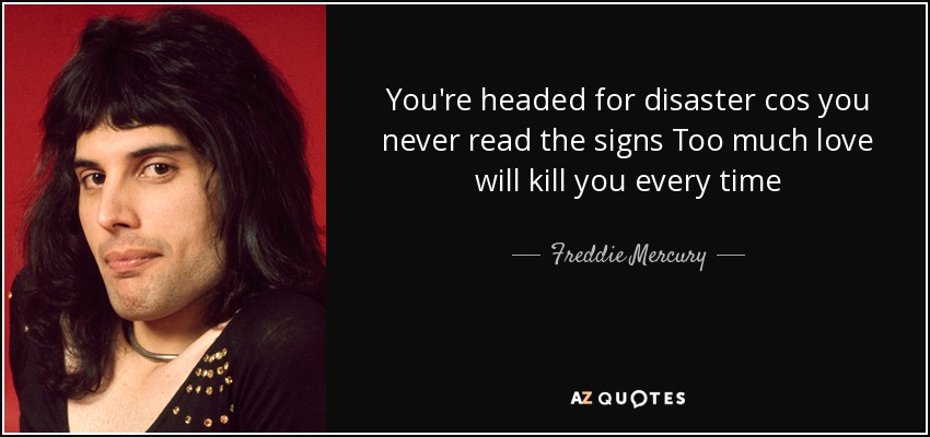 You're headed for disaster cos you never read the signs Too much love will kill you every time - Freddie Mercury