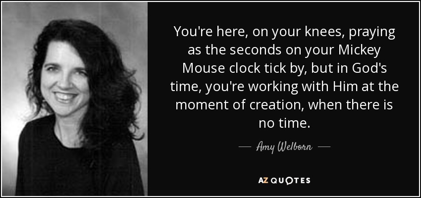 You're here, on your knees, praying as the seconds on your Mickey Mouse clock tick by, but in God's time, you're working with Him at the moment of creation, when there is no time. - Amy Welborn