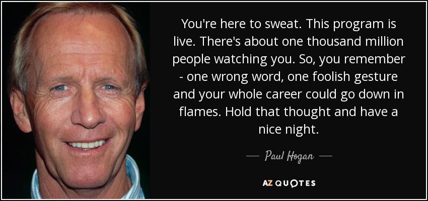 You're here to sweat. This program is live. There's about one thousand million people watching you. So, you remember - one wrong word, one foolish gesture and your whole career could go down in flames. Hold that thought and have a nice night. - Paul Hogan