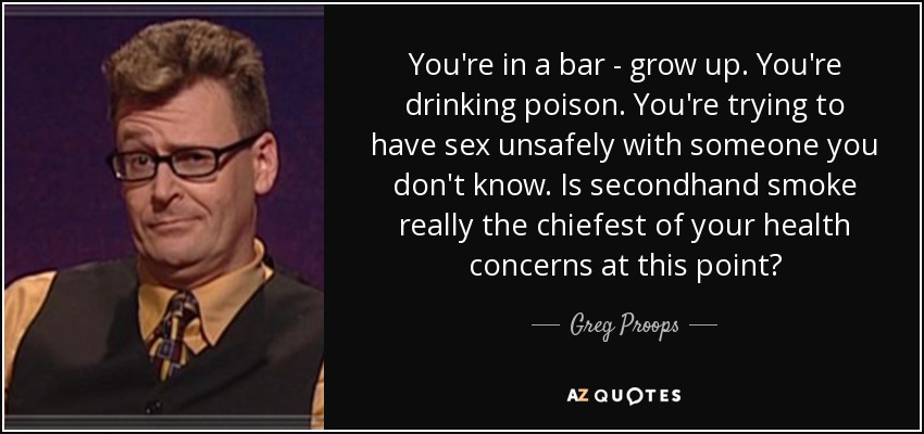 You're in a bar - grow up. You're drinking poison. You're trying to have sex unsafely with someone you don't know. Is secondhand smoke really the chiefest of your health concerns at this point? - Greg Proops