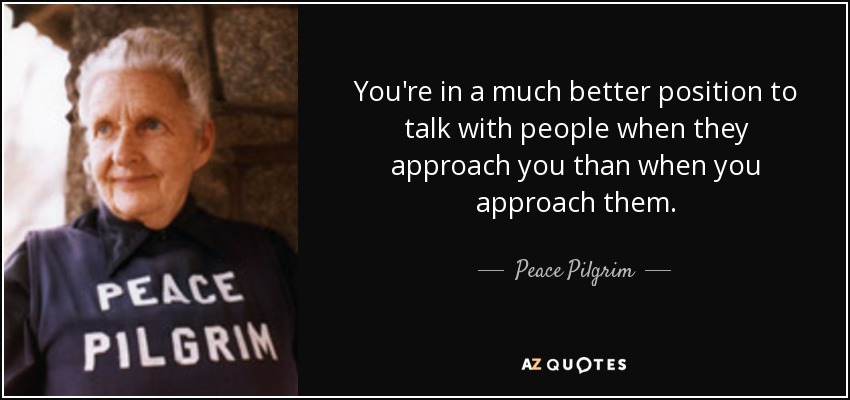 You're in a much better position to talk with people when they approach you than when you approach them. - Peace Pilgrim