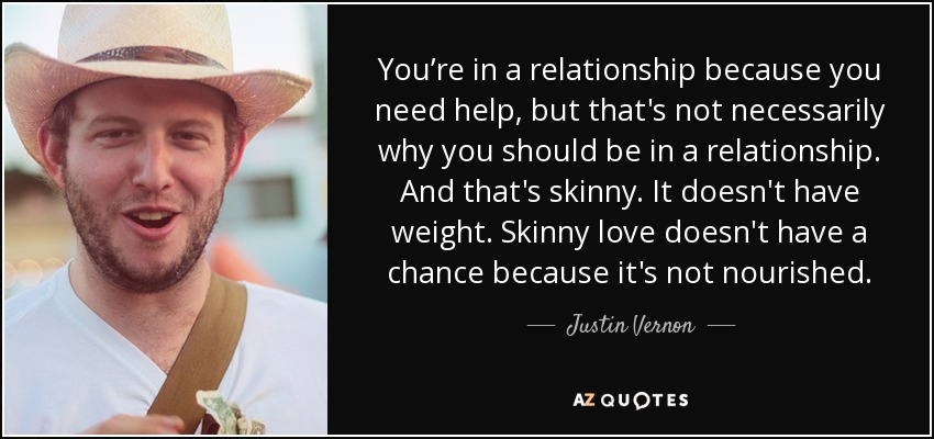 You’re in a relationship because you need help, but that's not necessarily why you should be in a relationship. And that's skinny. It doesn't have weight. Skinny love doesn't have a chance because it's not nourished. - Justin Vernon